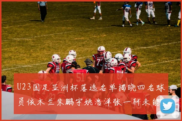 U23国足亚洲杯落选名单揭晓四名球员依木兰朱鹏宇姚浩洋张一轩未能入选