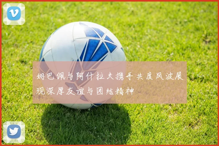 姆巴佩与阿什拉夫携手共度风波展现深厚友谊与团结精神