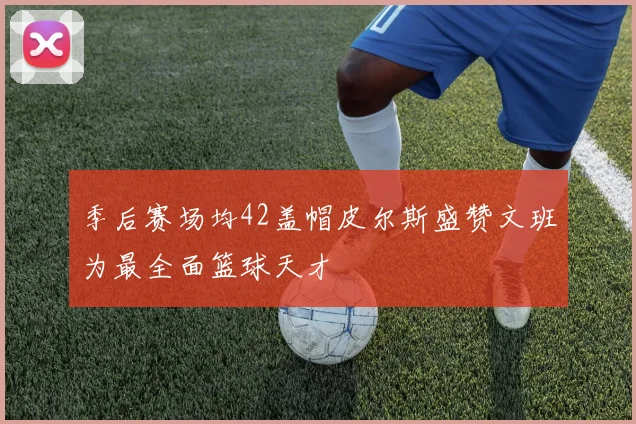 季后赛场均42盖帽皮尔斯盛赞文班为最全面篮球天才