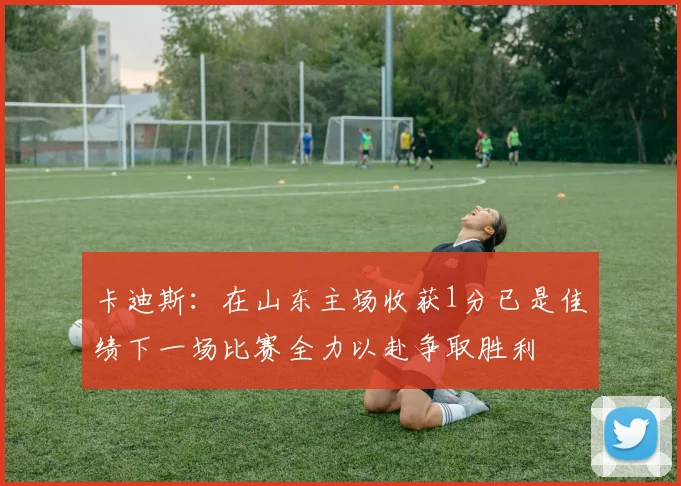 卡迪斯：在山东主场收获1分已是佳绩下一场比赛全力以赴争取胜利