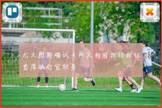 尤文图斯确认卡内瓦利将担任新任首席执行官职务