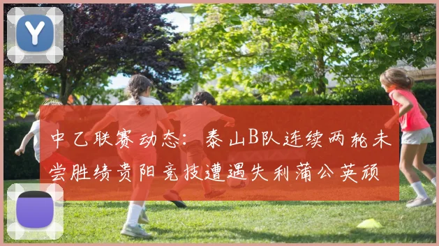 中乙联赛动态：泰山B队连续两轮未尝胜绩贵阳竞技遭遇失利蒲公英顽强战平