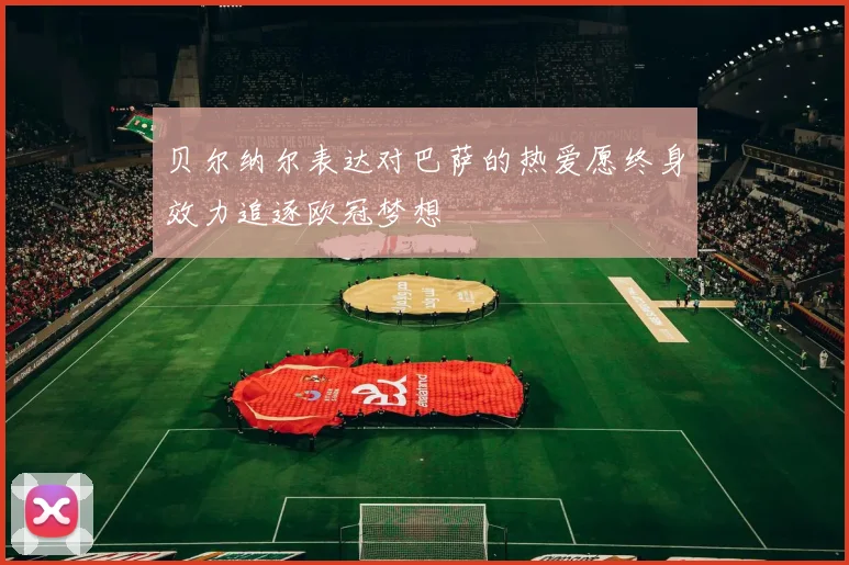 贝尔纳尔表达对巴萨的热爱愿终身效力追逐欧冠梦想