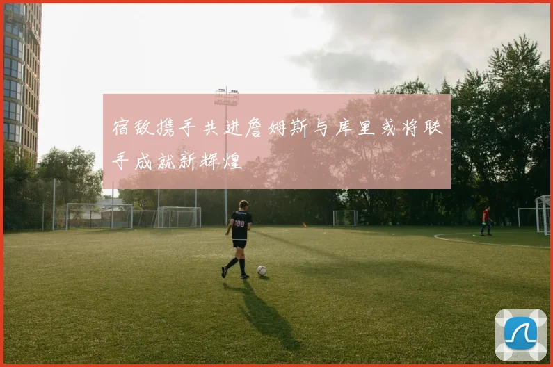 宿敌携手共进詹姆斯与库里或将联手成就新辉煌