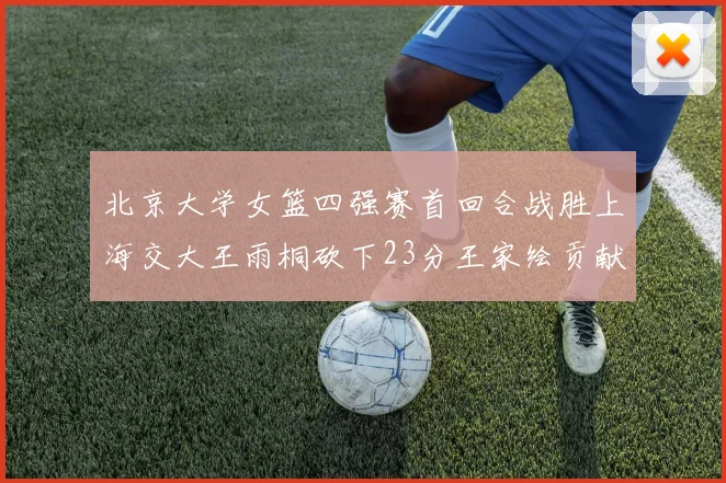 北京大学女篮四强赛首回合战胜上海交大王雨桐砍下23分王家绘贡献21分14篮板