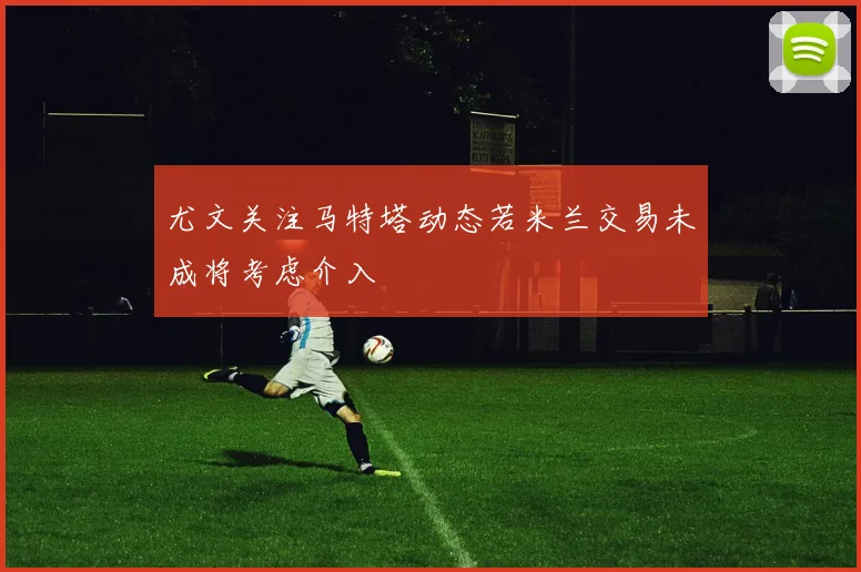 尤文关注马特塔动态若米兰交易未成将考虑介入