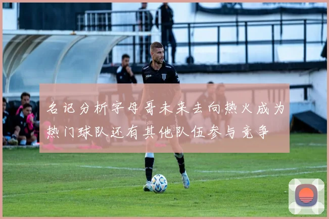 名记分析字母哥未来去向热火成为热门球队还有其他队伍参与竞争