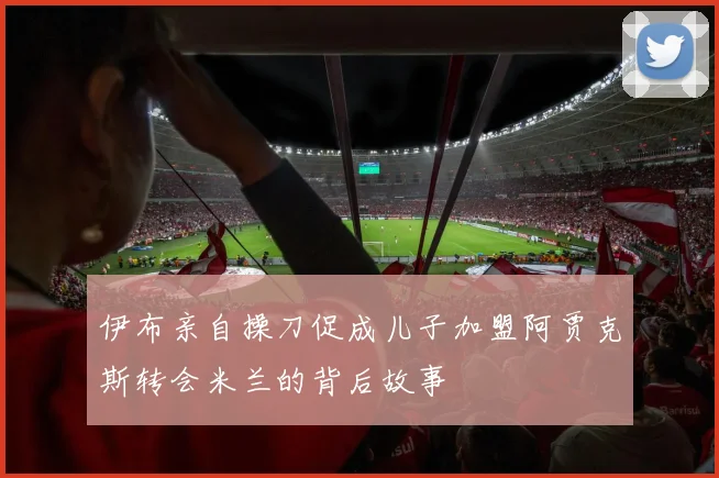 伊布亲自操刀促成儿子加盟阿贾克斯转会米兰的背后故事