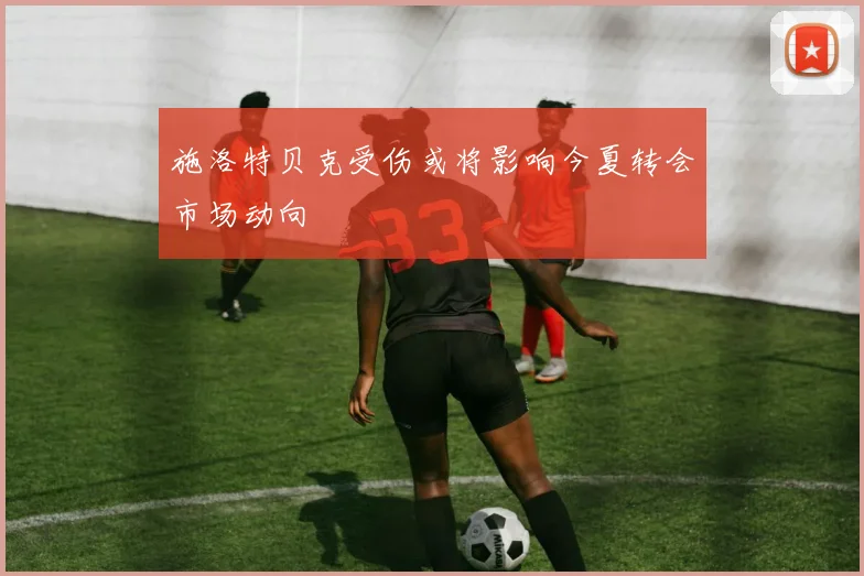施洛特贝克受伤或将影响今夏转会市场动向
