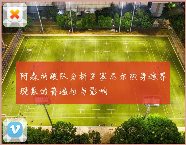 阿森纳跟队分析罗塞尼尔热身越界现象的普遍性与影响