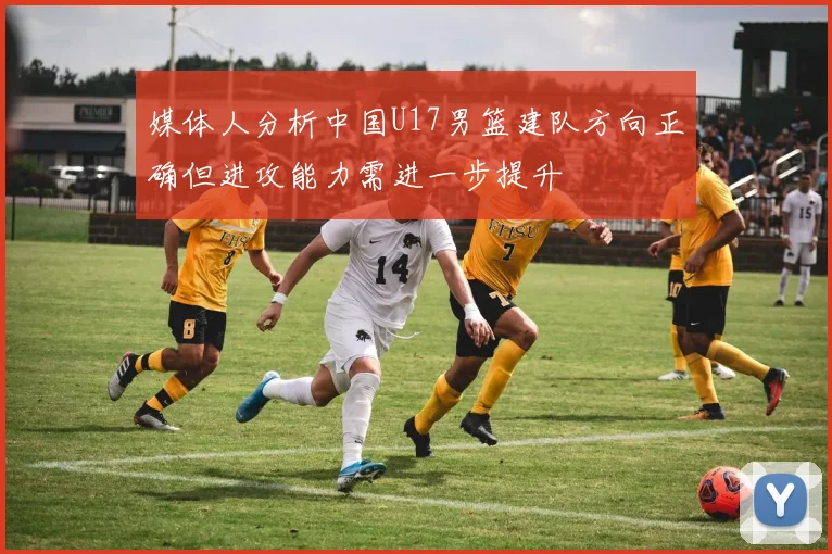 媒体人分析中国U17男篮建队方向正确但进攻能力需进一步提升