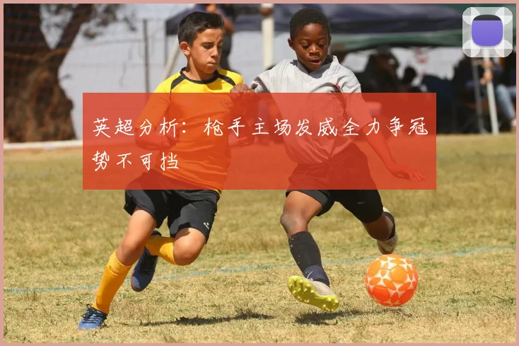 英超分析：枪手主场发威全力争冠势不可挡