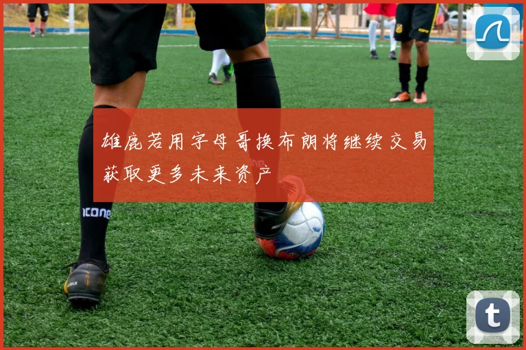 雄鹿若用字母哥换布朗将继续交易获取更多未来资产