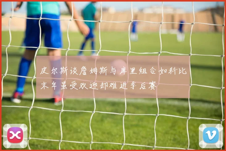 皮尔斯谈詹姆斯与库里组合如科比末年虽受欢迎却难进季后赛