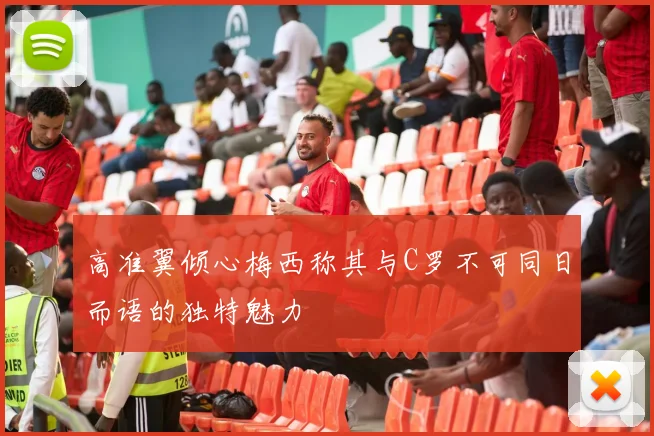 高准翼倾心梅西称其与C罗不可同日而语的独特魅力