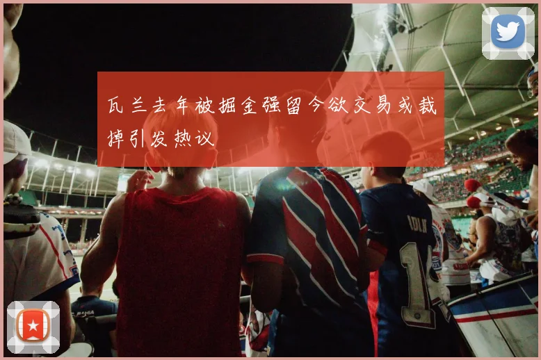 瓦兰去年被掘金强留今欲交易或裁掉引发热议
