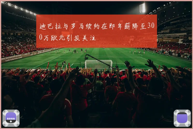 迪巴拉与罗马续约在即年薪降至300万欧元引发关注