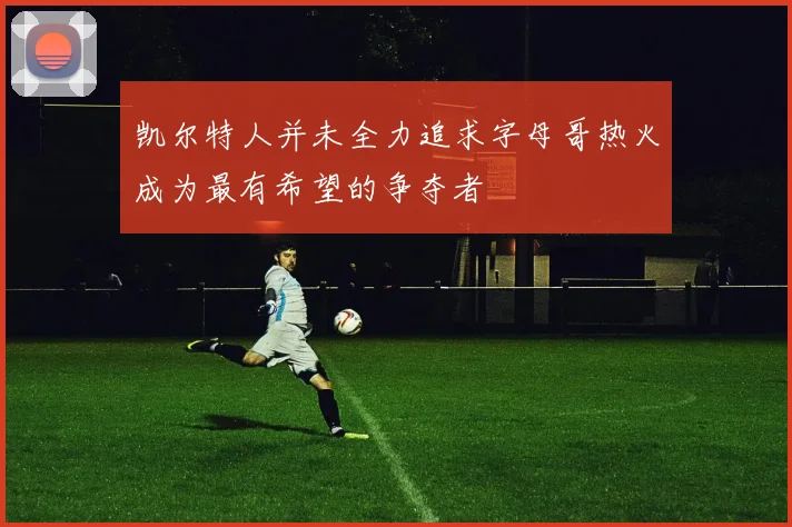 凯尔特人并未全力追求字母哥热火成为最有希望的争夺者