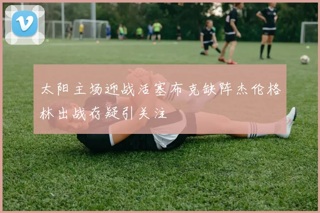 太阳主场迎战活塞布克缺阵杰伦格林出战存疑引关注