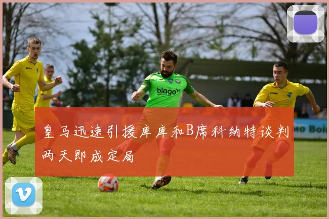 皇马迅速引援库库和B席科纳特谈判两天即成定局