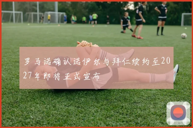 罗马诺确认诺伊尔与拜仁续约至2027年即将正式宣布