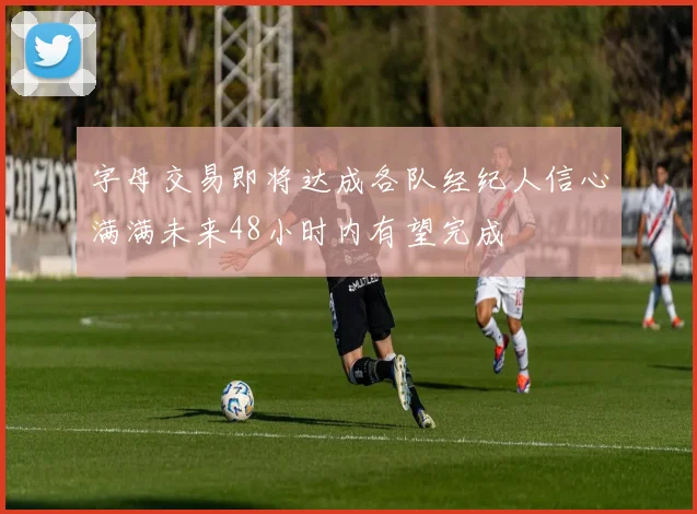 字母交易即将达成各队经纪人信心满满未来48小时内有望完成